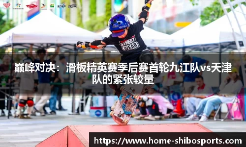 巅峰对决：滑板精英赛季后赛首轮九江队vs天津队的紧张较量