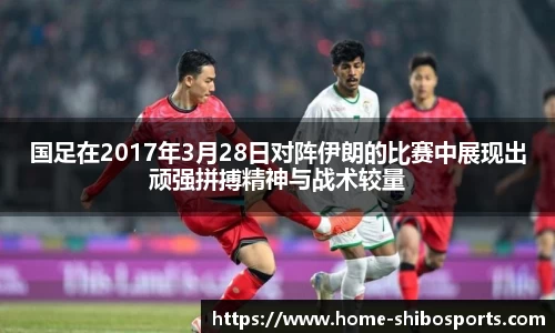 国足在2017年3月28日对阵伊朗的比赛中展现出顽强拼搏精神与战术较量